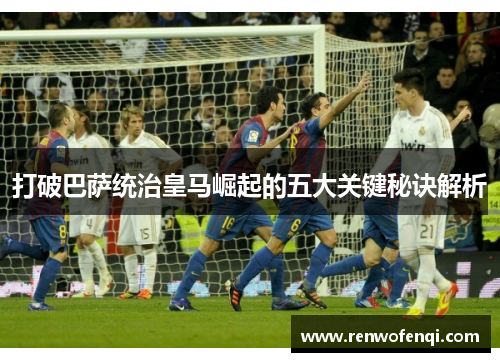 打破巴萨统治皇马崛起的五大关键秘诀解析