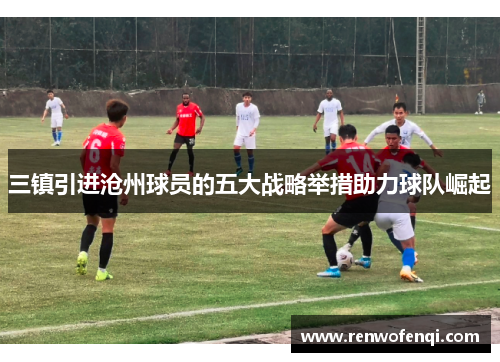 三镇引进沧州球员的五大战略举措助力球队崛起